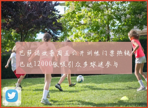巴萨诺坎普周五公开训练门票热销已达12000张吸引众多球迷参与