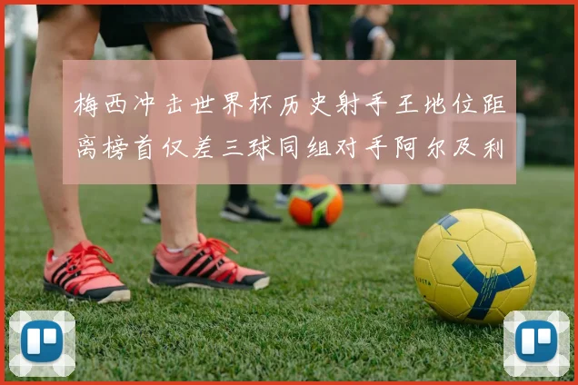 梅西冲击世界杯历史射手王地位距离榜首仅差三球同组对手阿尔及利亚奥地利约旦