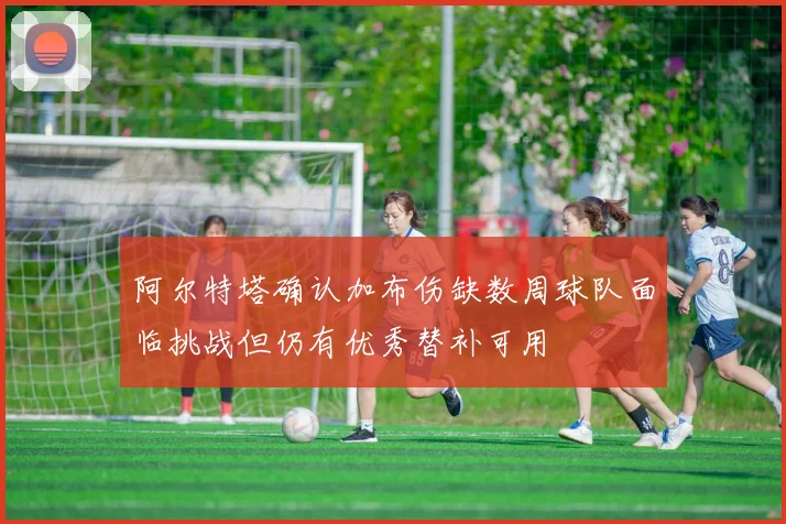 阿尔特塔确认加布伤缺数周球队面临挑战但仍有优秀替补可用