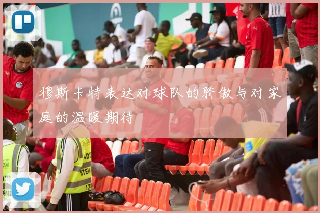 穆斯卡特表达对球队的骄傲与对家庭的温暖期待