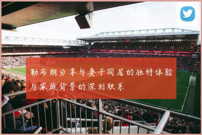 勒布朗分享与妻子同居的独特体验与家庭背景的深刻联系
