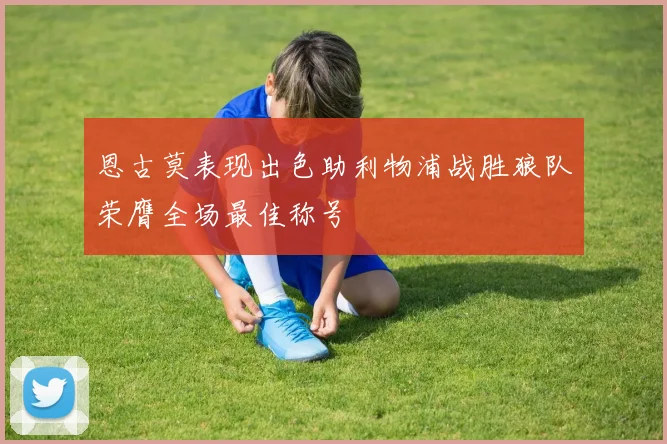 恩古莫表现出色助利物浦战胜狼队荣膺全场最佳称号