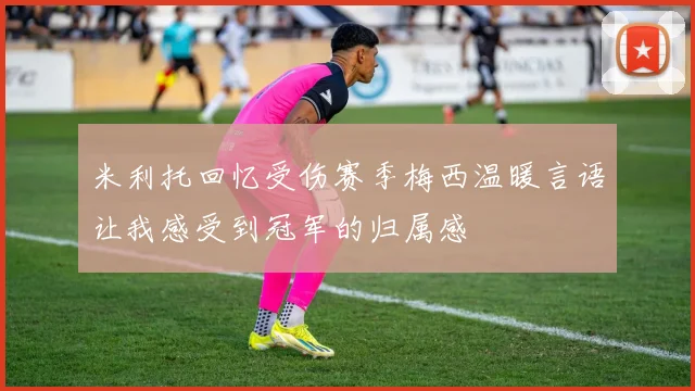 米利托回忆受伤赛季梅西温暖言语让我感受到冠军的归属感