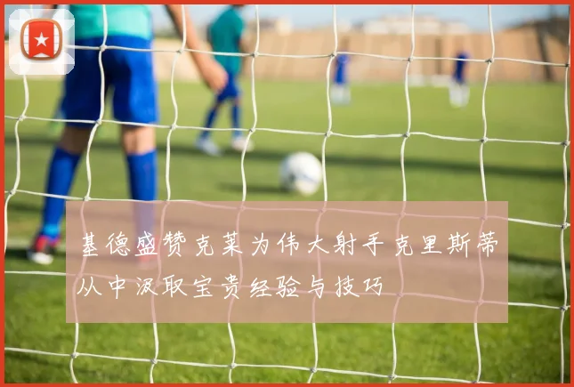 基德盛赞克莱为伟大射手克里斯蒂从中汲取宝贵经验与技巧
