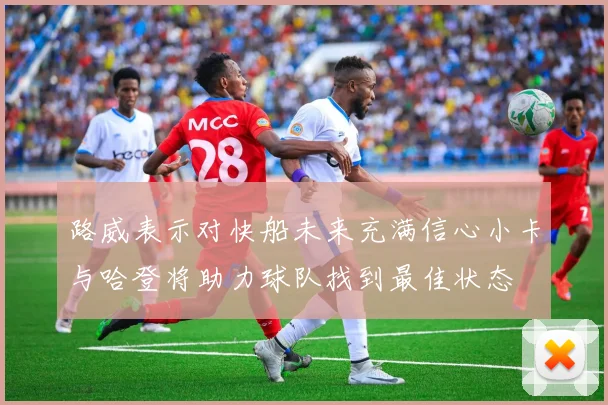 路威表示对快船未来充满信心小卡与哈登将助力球队找到最佳状态