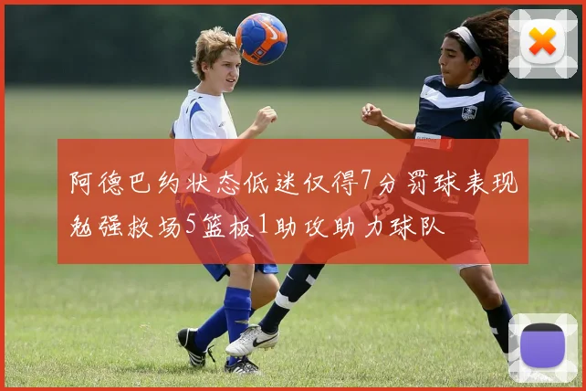 阿德巴约状态低迷仅得7分罚球表现勉强救场5篮板1助攻助力球队