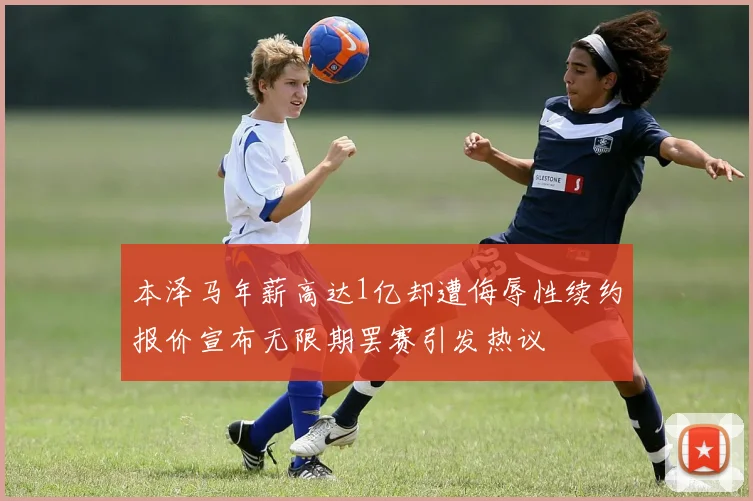 本泽马年薪高达1亿却遭侮辱性续约报价宣布无限期罢赛引发热议