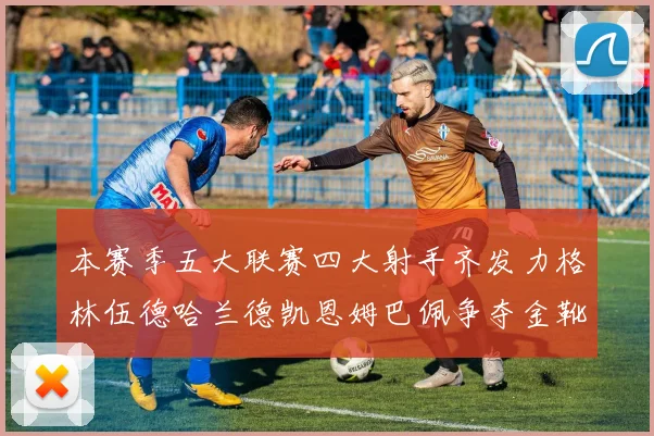 本赛季五大联赛四大射手齐发力格林伍德哈兰德凯恩姆巴佩争夺金靴荣耀