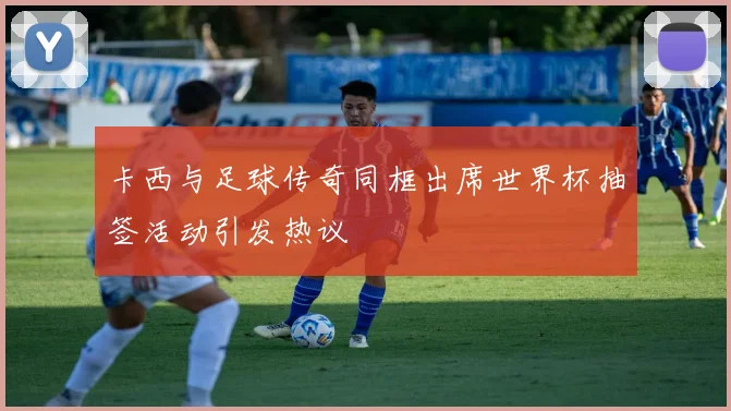 卡西与足球传奇同框出席世界杯抽签活动引发热议