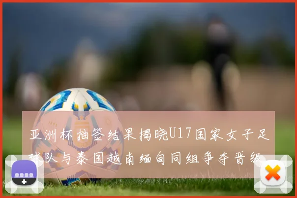 亚洲杯抽签结果揭晓U17国家女子足球队与泰国越南缅甸同组争夺晋级资格