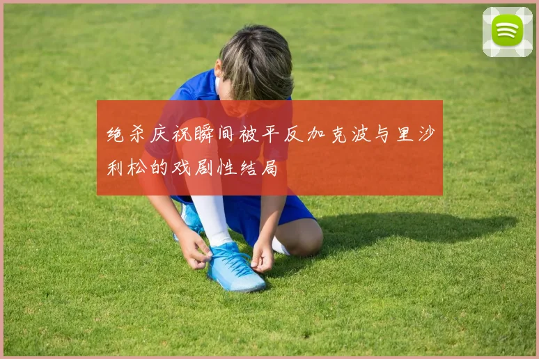 绝杀庆祝瞬间被平反加克波与里沙利松的戏剧性结局