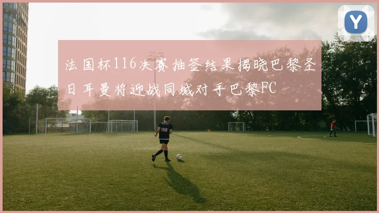 法国杯116决赛抽签结果揭晓巴黎圣日耳曼将迎战同城对手巴黎FC