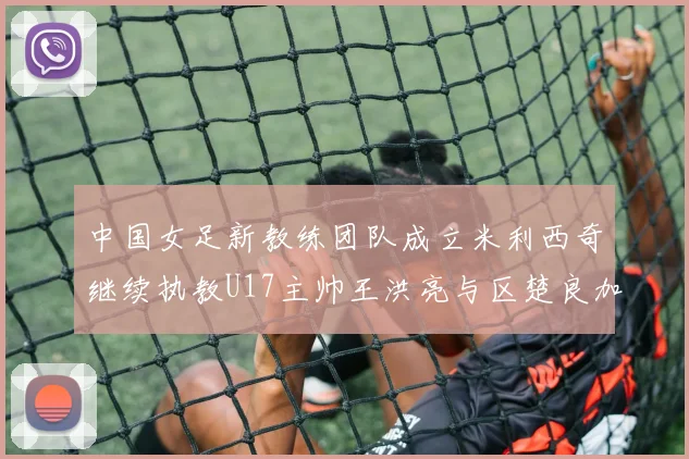 中国女足新教练团队成立米利西奇继续执教U17主帅王洪亮与区楚良加盟