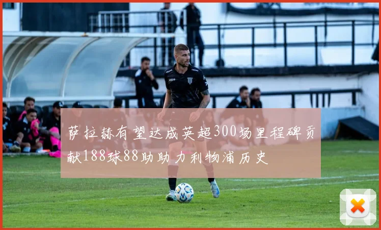 萨拉赫有望达成英超300场里程碑贡献188球88助助力利物浦历史