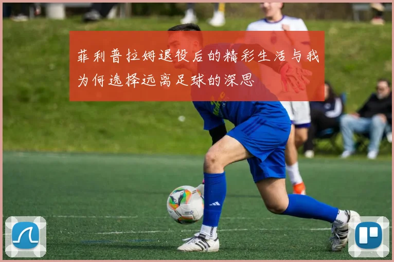 菲利普拉姆退役后的精彩生活与我为何选择远离足球的深思