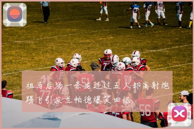 祖马后场一条龙连过五人却高射炮踢飞引发兰帕德爆笑回忆