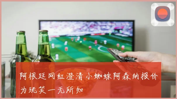 阿根廷网红澄清小蜘蛛阿森纳报价为玩笑一无所知