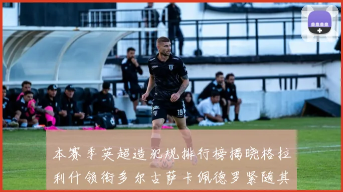 本赛季英超造犯规排行榜揭晓格拉利什领衔多尔古萨卡佩德罗紧随其后