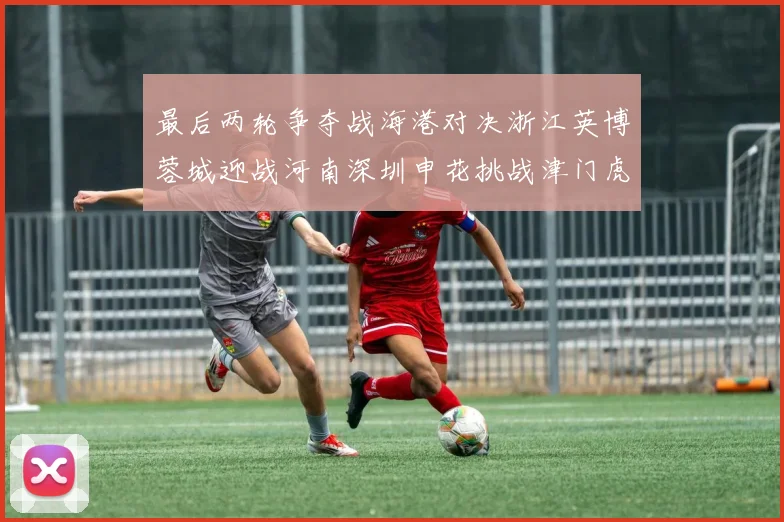 最后两轮争夺战海港对决浙江英博蓉城迎战河南深圳申花挑战津门虎