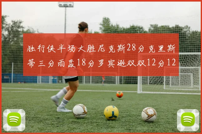 独行侠半场大胜尼克斯28分克里斯蒂三分雨轰18分罗宾逊双双12分12篮板表现出色