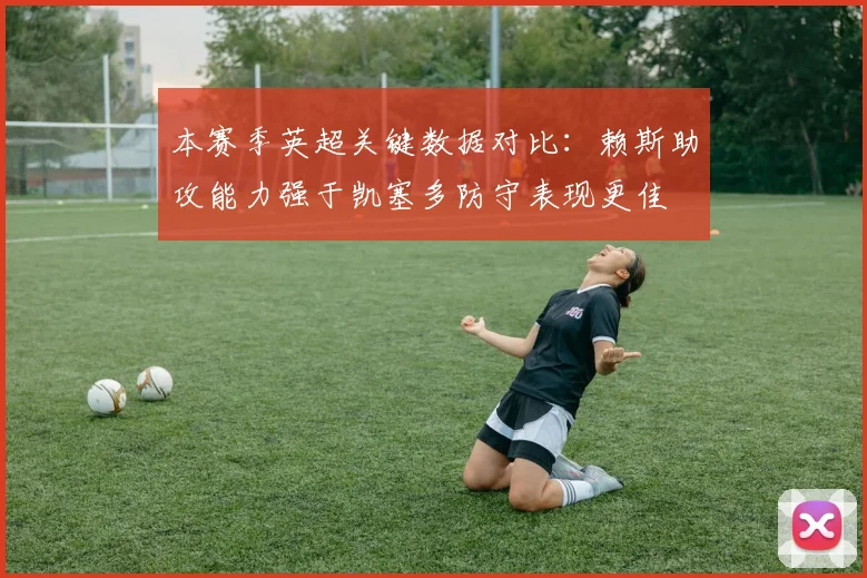 本赛季英超关键数据对比：赖斯助攻能力强于凯塞多防守表现更佳
