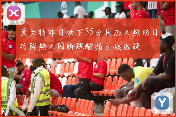 莫兰特昨日砍下35分状态火热明日对阵热火因脚踝酸痛出战成疑
