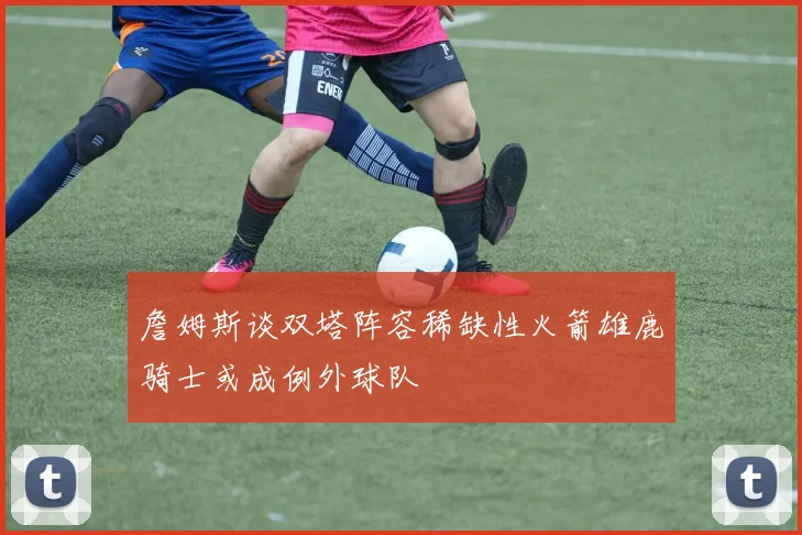 詹姆斯谈双塔阵容稀缺性火箭雄鹿骑士或成例外球队