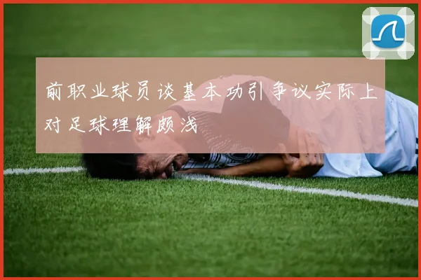 前职业球员谈基本功引争议实际上对足球理解颇浅