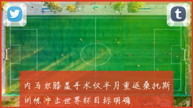 内马尔膝盖手术仅半月重返桑托斯训练冲击世界杯目标明确