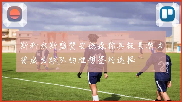 斯科尔斯盛赞安德森称其极具潜力将成为球队的理想签约选择