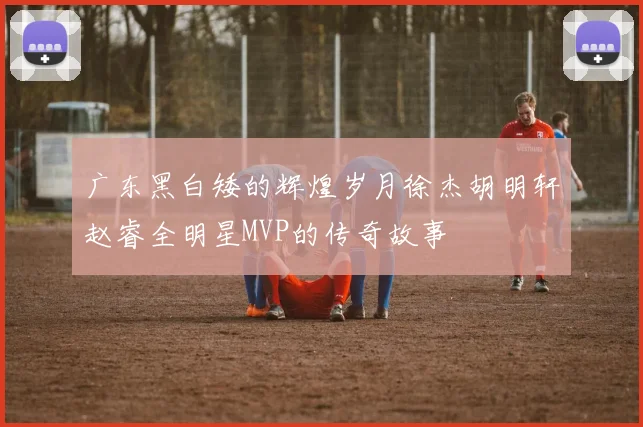 广东黑白矮的辉煌岁月徐杰胡明轩赵睿全明星MVP的传奇故事