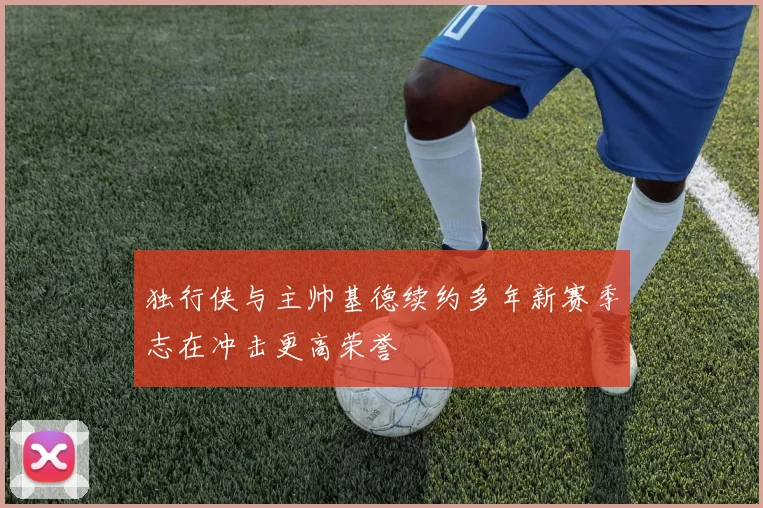 独行侠与主帅基德续约多年新赛季志在冲击更高荣誉