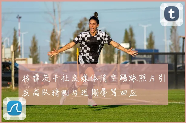 格雷茨卡社交媒体清空踢球照片引发离队猜测与近期辱骂回应
