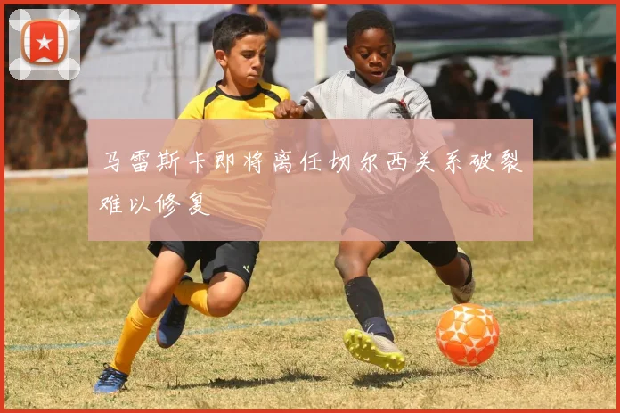 马雷斯卡即将离任切尔西关系破裂难以修复