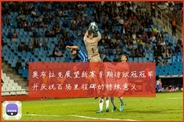 奥布拉克展望新赛季期待欧冠冠军并庆祝百场里程碑的特殊意义