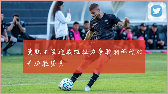 曼联主场迎战维拉力争胜利终结对手连胜势头