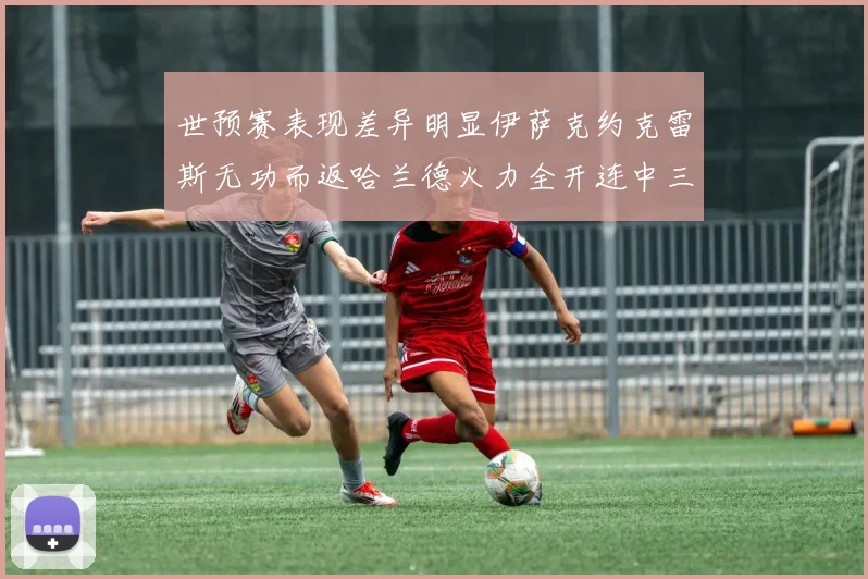 世预赛表现差异明显伊萨克约克雷斯无功而返哈兰德火力全开连中三元