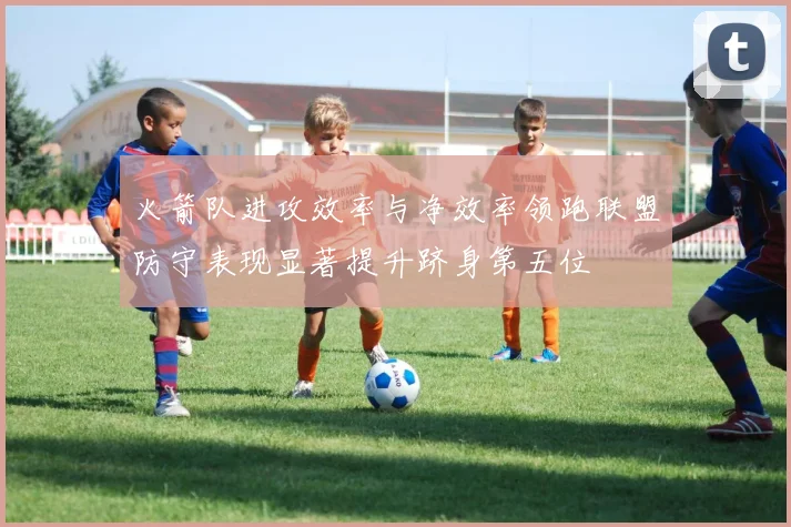 火箭队进攻效率与净效率领跑联盟防守表现显著提升跻身第五位