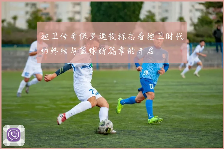 控卫传奇保罗退役标志着控卫时代的终结与篮球新篇章的开启