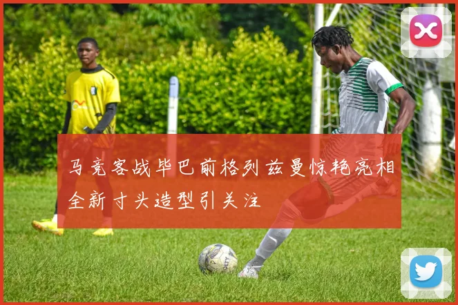 马竞客战毕巴前格列兹曼惊艳亮相全新寸头造型引关注