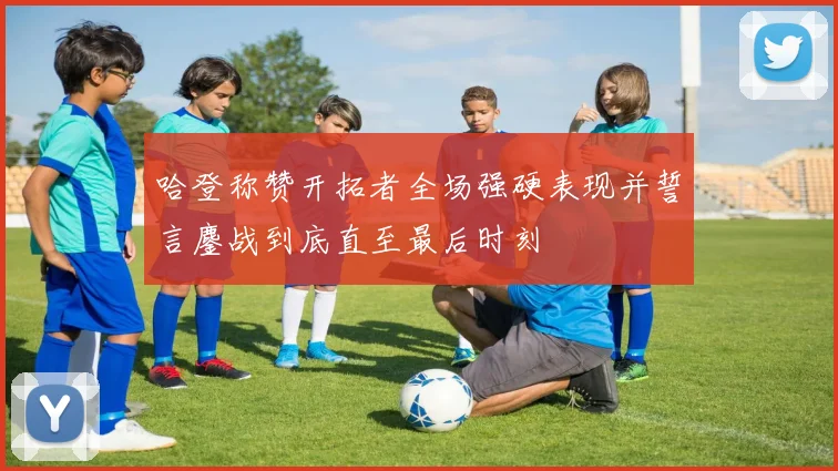哈登称赞开拓者全场强硬表现并誓言鏖战到底直至最后时刻