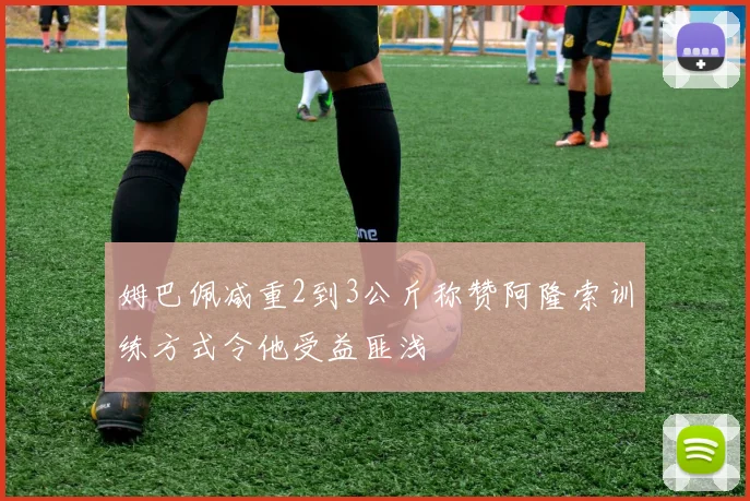 姆巴佩减重2到3公斤称赞阿隆索训练方式令他受益匪浅