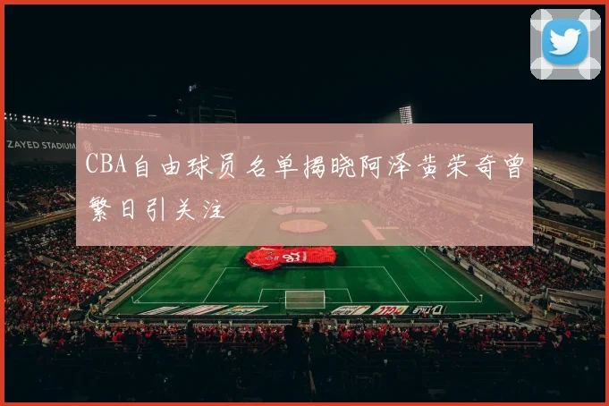 CBA自由球员名单揭晓阿泽黄荣奇曾繁日引关注