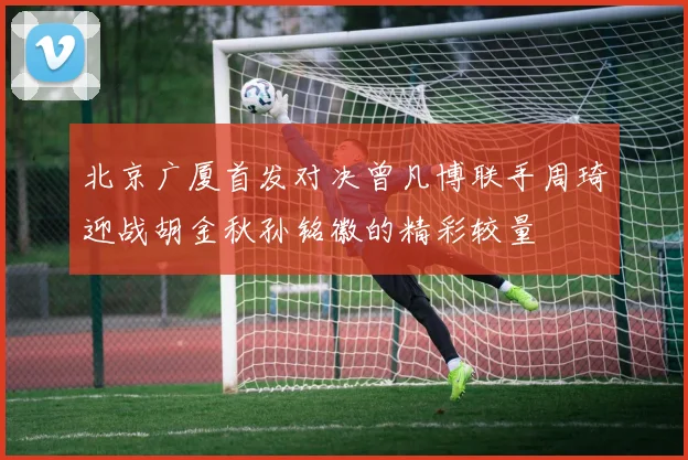北京广厦首发对决曾凡博联手周琦迎战胡金秋孙铭徽的精彩较量