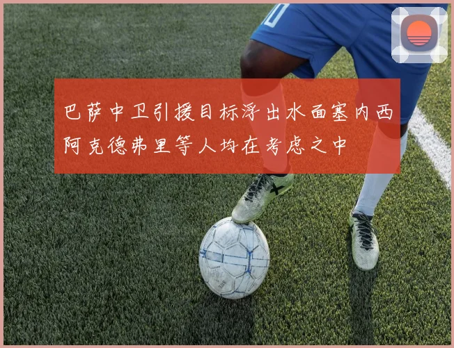 巴萨中卫引援目标浮出水面塞内西阿克德弗里等人均在考虑之中